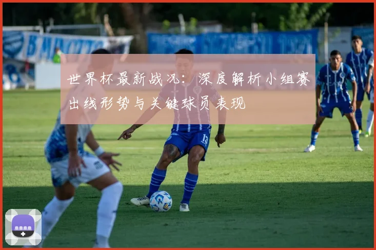 世界杯最新战况：深度解析小组赛出线形势与关键球员表现