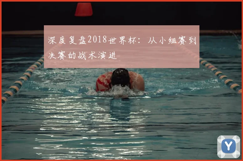 深度复盘2018世界杯：从小组赛到决赛的战术演进