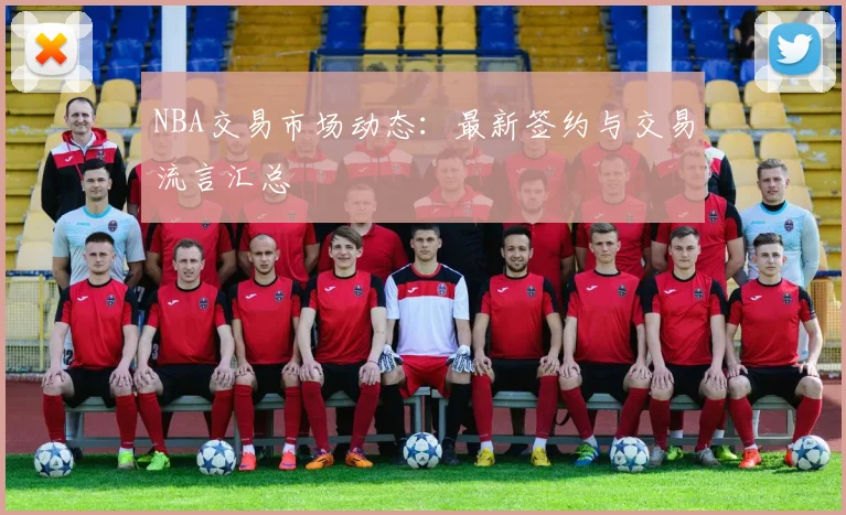 NBA交易市场动态:最新签约与交易流言汇总