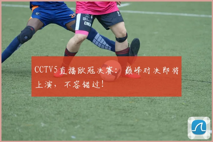 CCTV5直播欧冠决赛：巅峰对决即将上演，不容错过！