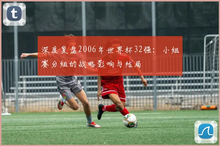 深度复盘2006年世界杯32强：小组赛分组的战略影响与结局