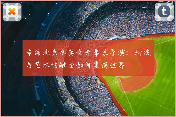 专访北京冬奥会开幕总导演：科技与艺术的融合如何震撼世界