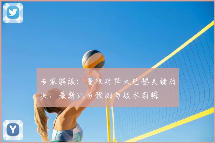 专家解读:曼联对阵大巴黎关键对决,最新比分预测与战术前瞻