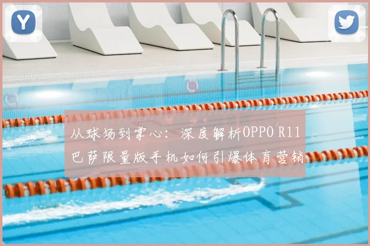 从球场到掌心：深度解析OPPO R11巴萨限量版手机如何引爆体育营销