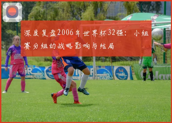 深度复盘2006年世界杯32强：小组赛分组的战略影响与结局