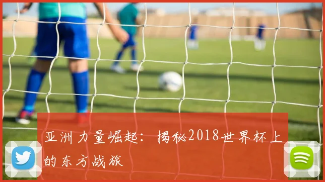 亚洲力量崛起:揭秘2018世界杯上的东方战旅