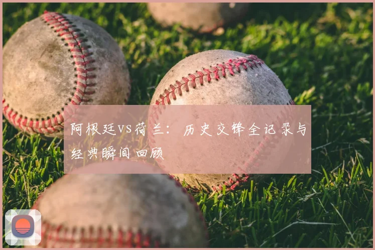阿根廷vs荷兰：历史交锋全记录与经典瞬间回顾