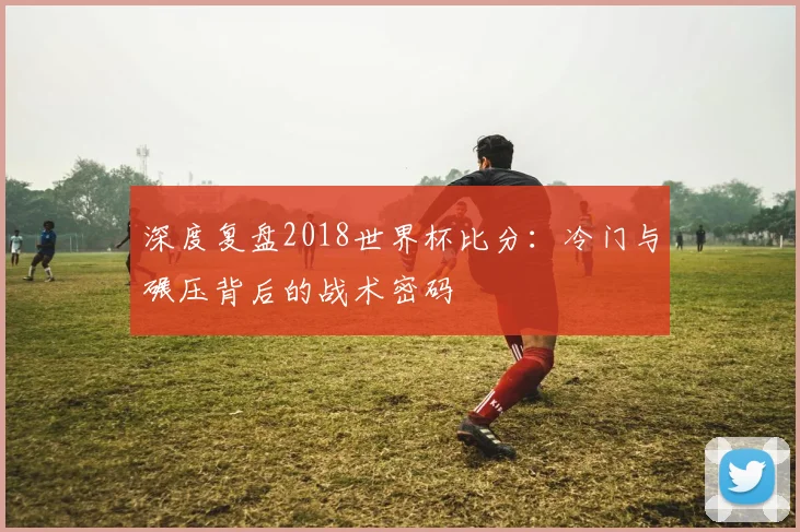 深度复盘2018世界杯比分：冷门与碾压背后的战术密码