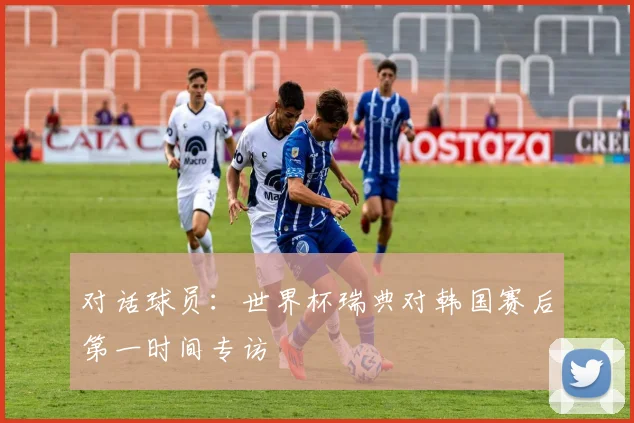 对话球员:世界杯瑞典对韩国赛后第一时间专访