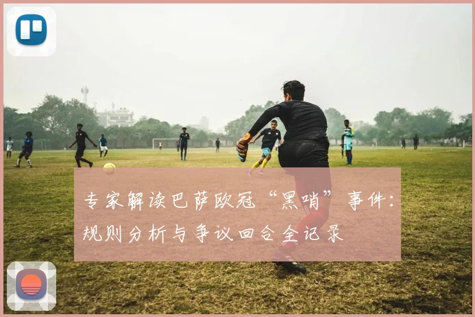 专家解读巴萨欧冠“黑哨”事件:规则分析与争议回合全记录