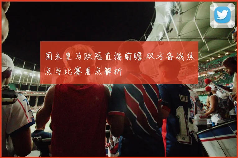 国米皇马欧冠直播前瞻 双方备战焦点与比赛看点解析