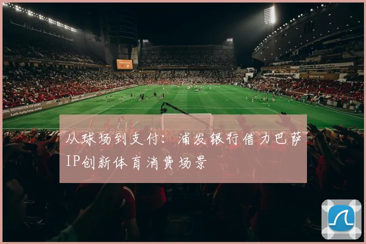 从球场到支付：浦发银行借力巴萨IP创新体育消费场景