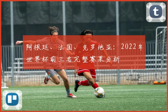 阿根廷、法国、克罗地亚：2022年世界杯前三名完整赛果分析