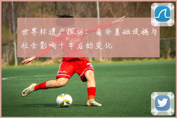 世界杯遗产探访：南非基础设施与社会影响十年后的变化