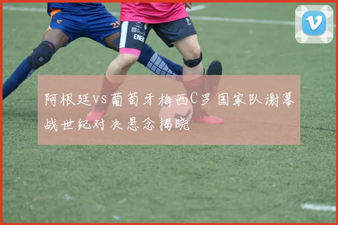 阿根廷vs葡萄牙梅西C罗国家队谢幕战世纪对决悬念揭晓