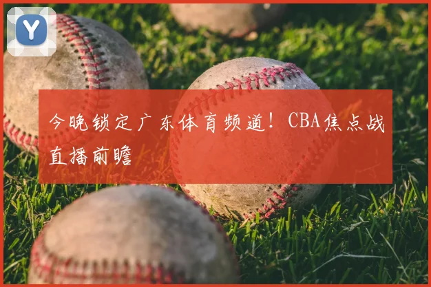 今晚锁定广东体育频道!CBA焦点战直播前瞻