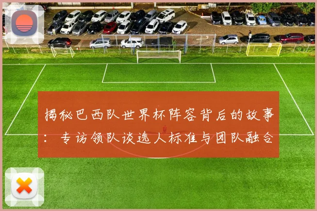 揭秘巴西队世界杯阵容背后的故事：专访领队谈选人标准与团队融合