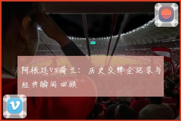 阿根廷vs荷兰：历史交锋全记录与经典瞬间回顾
