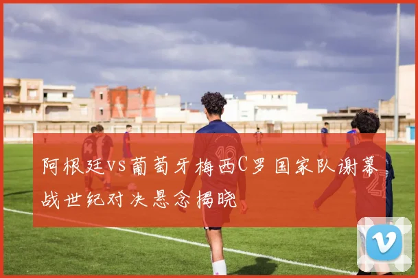 阿根廷vs葡萄牙梅西C罗国家队谢幕战世纪对决悬念揭晓