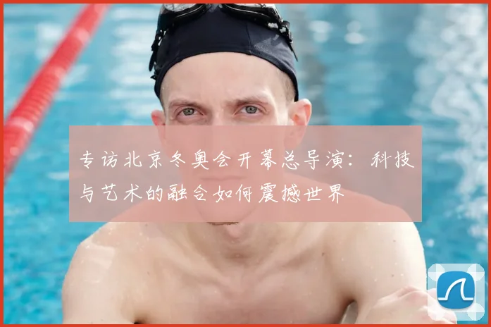 专访北京冬奥会开幕总导演：科技与艺术的融合如何震撼世界