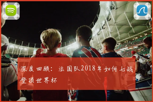 深度回顾：法国队2018年如何七战登顶世界杯