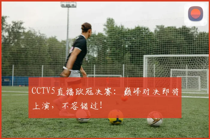 CCTV5直播欧冠决赛：巅峰对决即将上演，不容错过！